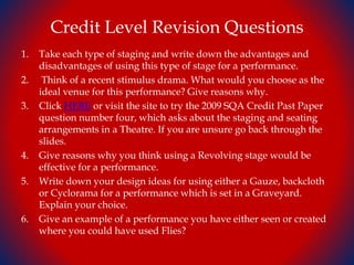 Credit Level Revision Questions
1. Take each type of staging and write down the advantages and
disadvantages of using this type of stage for a performance.
2. Think of a recent stimulus drama. What would you choose as the
ideal venue for this performance? Give reasons why.
3. Click HERE or visit the site to try the 2009 SQA Credit Past Paper
question number four, which asks about the staging and seating
arrangements in a Theatre. If you are unsure go back through the
slides.
4. Give reasons why you think using a Revolving stage would be
effective for a performance.
5. Write down your design ideas for using either a Gauze, backcloth
or Cyclorama for a performance which is set in a Graveyard.
Explain your choice.
6. Give an example of a performance you have either seen or created
where you could have used Flies?
 