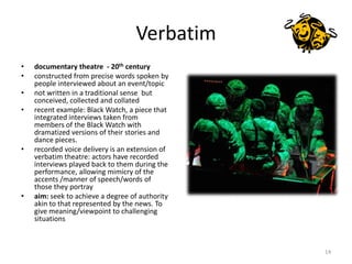 Verbatim<br />documentary theatre  - 20th century<br />constructed from precise words spoken by people interviewed about a...