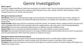 Genre Investigation 
What is genre? 
The way of categorising different media texts according to its content or style. They are formed by conventions, for example a 
Horror film contains a weak character, weapons, blood, dramatic music, and a number of deaths. Other examples include: 
Comedy, Romance, Sci-fi, Thriller and many more. 
What genre theorists are there? 
Rick Altman: Genres are usually defined through semantic elements, for example western films: guns, horses, settings, etc.. 
Sometimes film genre can even more defined through actors/actresses. For example, Clint Eastwood is a common figure in 
western films. 
Daniel Chandler: Based upon particular conventions of the film content. For example, themes, settings and form (structure and 
style). Embedded within texts is the assumption about the reader/audience: age, class, genre, culture and psychographics. 
John Hartley: The same text can belong to different genres in different countries at different times. 
Andrew Tudor: Genre is only what we collectively believe it to be. Genre defines a moral and social world. 
Tom Ryall: Genre provides framework structure in the shape of different patterns/forms/styles that act as a form of supervision 
over the work production of film and to the audience to reader the structure. 
What genre theories link to the horror genre? 
Rick Altman adheres to horror genre as the elements stereotypically contain a murder, blood, weapons and darkness. 
Daniel Chandler similarly states this, with the setting of the horror genre usually in a dark place, that is isolated. 
Tom Ryall relates to the horror genre as the structure of the genre is a numerous amount of murders, facing a cliff hanger as to 
whether the murder is alive. 
 