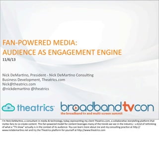 FAN-­‐POWERED	
  MEDIA:
AUDIENCE	
  AS	
  ENGAGEMENT	
  ENGINE
11/6/13

Nick	
  DeMar:no,	
  President	
  -­‐	
  Nick	
  DeMar:no	
  Consul:ng
Business	
  Development,	
  Theatrics.com	
  
Nick@theatrics.com
@nickdemar:no	
  @theatrics

I’m	
  Nick	
  DeMar.no,	
  a	
  consultant	
  in	
  media	
  &	
  technology,	
  today	
  represen.ng	
  my	
  client	
  Theatrics.com,	
  a	
  collabora.ve	
  storytelling	
  pla@orm	
  that	
  
invites	
  fans	
  to	
  co-­‐create	
  content.	
  This	
  fan-­‐powered	
  model	
  for	
  content	
  leverages	
  many	
  of	
  the	
  trends	
  we	
  see	
  in	
  the	
  industry	
  –	
  a	
  kind	
  of	
  rethinking	
  
of	
  what	
  a	
  “ TV	
  show”	
  actually	
  is	
  in	
  the	
  context	
  of	
  its	
  audience.	
  You	
  can	
  learn	
  more	
  about	
  me	
  and	
  my	
  consul.ng	
  prac.ce	
  at	
  hJp://
www.nickdemar.no.net	
  and	
  try	
  the	
  Theatrics	
  pla@orm	
  for	
  yourself	
  at	
  hJp://www.theatrics.com

 