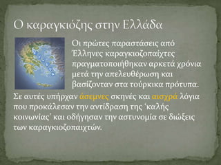 Οι πρώτες παραστάσεις από
Έλληνες καραγκιοζοπαίχτες
πραγματοποιήθηκαν αρκετά χρόνια
μετά την απελευθέρωση και
βασίζονταν στα τούρκικα πρότυπα.
Σε αυτές υπήρχαν άσεμνες σκηνές και αισχρά λόγια
που προκάλεσαν την αντίδραση της ‘καλής
κοινωνίας’ και οδήγησαν την αστυνομία σε διώξεις
των καραγκιοζοπαιχτών.
 