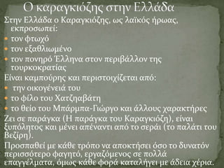 Στην Ελλάδα ο Καραγκιόζης, ως λαϊκός ήρωας,
εκπροσωπεί:
 τον φτωχό
 τον εξαθλιωμένο
 τον πονηρό Έλληνα στον περιβάλλον της
τουρκοκρατίας
Είναι καμπούρης και περιστοιχίζεται από:
 την οικογένειά του
 το φίλο του Χατζηαβάτη
 το θείο του Μπάρμπα-Γιώργο και άλλους χαρακτήρες
Ζει σε παράγκα (Η παράγκα του Καραγκιόζη), είναι
ξυπόλητος και μένει απέναντι από το σεράι (το παλάτι του
Βεζίρη).
Προσπαθεί με κάθε τρόπο να αποκτήσει όσο το δυνατόν
περισσότερο φαγητό, εργαζόμενος σε πολλά
επαγγέλματα, όμως κάθε φορά καταλήγει με άδεια χέρια.
 