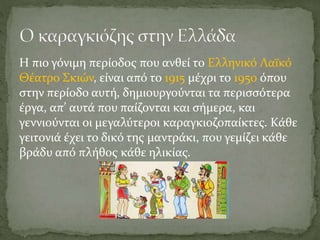Η πιο γόνιμη περίοδος που ανθεί το Ελληνικό Λαϊκό
Θέατρο Σκιών, είναι από το 1915 μέχρι το 1950 όπου
στην περίοδο αυτή, δημιουργούνται τα περισσότερα
έργα, απ’ αυτά που παίζονται και σήμερα, και
γεννιούνται οι μεγαλύτεροι καραγκιοζοπαίκτες. Κάθε
γειτονιά έχει το δικό της μαντράκι, που γεμίζει κάθε
βράδυ από πλήθος κάθε ηλικίας.
 