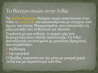 Τα πρώτα δείγματα θεάτρου σκιών απαντώνται στην
Ινδία το 2000 π.Χ. και απεικονίζονται με στοιχεία από
ήρωες του έπους Μαχαμπαράτα, που απεικονίζει τη
μάχη μεταξύ των ανθρώπων για εξουσία.
Συμφώνα με μια εκδοχή, το μακρύ χέρι του
Καραγκιόζη είναι ινδικής προέλευσης. Οι Ινδοί
φαντάζονταν τα πνεύματα με μεγάλους βραχίονες,
που συμβόλιζαν:
 τη δύναμη
 την ομορφιά
Ο Βούδας παριστάνεται όχι μόνο με μακριά χεριά
,αλλά και με περισσότερα από δύο.
 