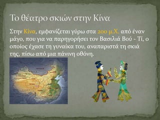 Στην Κίνα, εμφανίζεται γύρω στα 200 μ.Χ. από έναν
μάγο, που για να παρηγορήσει τον Βασιλιά Βού - Τί, ο
οποίος έχασε τη γυναίκα του, αναπαριστά τη σκιά
της, πίσω από μια πάνινη οθόνη.
 