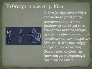 Οι Κινέζοι είχαν ανακαλύψει
από παλιά το χαρτί και το
χρησιμοποιούσαν για να
φράζουν τα παράθυρά τους.
Στα χάρτινα αυτά παράθυρα,
τη νύχτα έπεφταν οι σκιές των
προσώπων και των πραγμάτων,
λόγω του φωτός που υπήρχε
από μέσα. Η εικόνα αυτή
έδωσε στους Κινέζους την
έμπνευση για τη δημιουργία
του Θεάτρου Σκιών.
 
