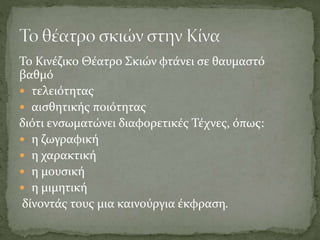 Το Κινέζικο Θέατρο Σκιών φτάνει σε θαυμαστό
βαθμό
 τελειότητας
 αισθητικής ποιότητας
διότι ενσωματώνει διαφορετικές Τέχνες, όπως:
 η ζωγραφική
 η χαρακτική
 η μουσική
 η μιμητική
δίνοντάς τους μια καινούργια έκφραση.
 