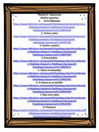 Γλώσσα Α΄ Δημοτικού
Φύλλα εργασίας
1. Αντίο θάλασσα
https://www.slideshare.net/epapadi/httpsblogsschgrsfairastideutera-
httpblogsschgrgoma-httpblogsschgrepapadi-
httpsblogsschgrperivoli3-238556146
2. Τιτίνα η κότα
https://www.slideshare.net/epapadi/httpsblogsschgrsfairastideutera-
httpblogsschgrgoma-httpblogsschgrepapadi-
httpsblogsschgrperivoli3-238797326
3. Πεπόνι, πεπόνι!
https://www.slideshare.net/epapadi/httpsblogsschgrsfairastideuter
a-httpblogsschgrgoma-httpblogsschgrepapadi-
httpsblogsschgrperivoli3-238872494
4. Ένα χελιδόνι
https://www.slideshare.net/epapadi/httpsblogsschgrsfairastideuter
a-httpblogsschgrgoma-httpblogsschgrepapadi-
httpsblogsschgrperivoli3-238934571
5. Τάσος το σαλιγκάρι
https://www.slideshare.net/epapadi/httpsblogsschgrsfairastideuter
a-httpblogsschgrgoma-httpblogsschgrepapadi-
httpsblogsschgrperivoli3-239012441
6. Ο κύριος με το καπέλο
https://www.slideshare.net/epapadi/httpsblogsschgrsfairastideuter
a-httpblogsschgrgoma-httpblogsschgrepapadi-
httpsblogsschgrperivoli3-239055959
7. Όλοι στον κήπο
https://www.slideshare.net/epapadi/httpsblogsschgrsfairastideuter
a-httpblogsschgrgoma-httpblogsschgrepapadi-
httpsblogsschgrperivoli3-239124935
8. Νυχτώνει
https://www2.slideshare.net/epapadi/httpsblogsschgrsfairastideutera
-httpblogsschgrgoma-httpblogsschgrepapadi-
httpsblogsschgrperivoli3-239251523
 