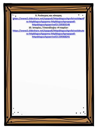 9. Ρινόκερος και κόκορας
https://www2.slideshare.net/epapadi/httpsblogsschgrsfairastideute
ra-httpblogsschgrgoma-httpblogsschgrepapadi-
httpsblogsschgrperivoli3-239303146
10. Ιστορίες / Επανάληψη «Η παρέα»
https://www2.slideshare.net/epapadi/httpsblogsschgrsfairastideute
ra-httpblogsschgrgoma-httpblogsschgrepapadi-
httpsblogsschgrperivoli3-239368241
 