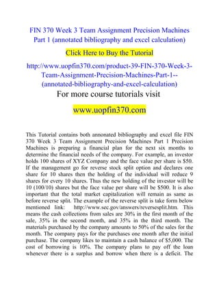 FIN 370 Week 3 Team Assignment Precision Machines
Part 1 (annotated bibliography and excel calculation)
Click Here to Buy the Tutorial
http://www.uopfin370.com/product-39-FIN-370-Week-3-
Team-Assignment-Precision-Machines-Part-1--
(annotated-bibliography-and-excel-calculation)
For more course tutorials visit
www.uopfin370.com
This Tutorial contains both annonated bibliography and excel file FIN
370 Week 3 Team Assignment Precision Machines Part 1 Precision
Machines is preparing a financial plan for the next six months to
determine the financial needs of the company. For example, an investor
holds 100 shares of XYZ Company and the face value per share is $50.
If the management go for reverse stock split option and declares one
share for 10 shares then the holding of the individual will reduce 9
shares for every 10 shares. Thus the new holding of the investor will be
10 (100/10) shares but the face value per share will be $500. It is also
important that the total market capitalization will remain as same as
before reverse split. The example of the reverse split is take form below
mentioned link: http://www.sec.gov/answers/reversesplit.htm. This
means the cash collections from sales are 30% in the first month of the
sale, 35% in the second month, and 35% in the third month. The
materials purchased by the company amounts to 50% of the sales for the
month. The company pays for the purchases one month after the initial
purchase. The company likes to maintain a cash balance of $5,000. The
cost of borrowing is 10%. The company plans to pay off the loan
whenever there is a surplus and borrow when there is a deficit. The
 