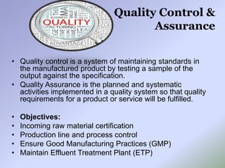 Quality Control &
Assurance
• Quality control is a system of maintaining standards in
the manufactured product by testing a sample of the
output against the specification.
• Quality Assurance is the planned and systematic
activities implemented in a quality system so that quality
requirements for a product or service will be fulfilled.
• Objectives:
• Incoming raw material certification
• Production line and process control
• Ensure Good Manufacturing Practices (GMP)
• Maintain Effluent Treatment Plant (ETP)
 
