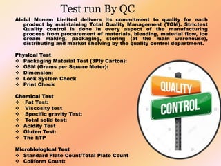 Test run By QC
Abdul Monem Limited delivers its commitment to quality for each
product by maintaining Total Quality Management (TQM). Strictest
Quality control is done in every aspect of the manufacturing
process from procurement of materials, blending, material flow, ice
cream making, packaging, storing (at the main warehouse),
distributing and market shelving by the quality control department.
Physical Test
 Packaging Material Test (3Ply Carton):
 GSM (Grams per Square Meter):
 Dimension:
 Lock System Check
 Print Check
Chemical Test
 Fat Test:
 Viscosity test
 Specific gravity Test:
 Total solid test:
 Acidity Test
 Gluten Test:
 The ETP
Microbiological Test
 Standard Plate Count/Total Plate Count
 Coliform Count:
 