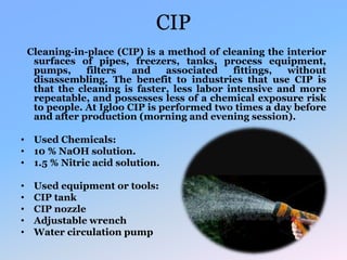 CIP
Cleaning-in-place (CIP) is a method of cleaning the interior
surfaces of pipes, freezers, tanks, process equipment,
pumps, filters and associated fittings, without
disassembling. The benefit to industries that use CIP is
that the cleaning is faster, less labor intensive and more
repeatable, and possesses less of a chemical exposure risk
to people. At Igloo CIP is performed two times a day before
and after production (morning and evening session).
• Used Chemicals:
• 10 % NaOH solution.
• 1.5 % Nitric acid solution.
• Used equipment or tools:
• CIP tank
• CIP nozzle
• Adjustable wrench
• Water circulation pump
 
