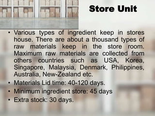 Store Unit
• Various types of ingredient keep in stores
house. There are about a thousand types of
raw materials keep in the store room.
Maximum raw materials are collected from
others countries such as USA, Korea,
Singapore, Malaysia, Denmark, Philippines,
Australia, New-Zealand etc.
• Materials Lid time: 40-120 days.
• Minimum ingredient store: 45 days
• Extra stock: 30 days.
 