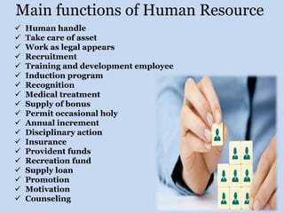 Main functions of Human Resource
 Human handle
 Take care of asset
 Work as legal appears
 Recruitment
 Training and development employee
 Induction program
 Recognition
 Medical treatment
 Supply of bonus
 Permit occasional holy
 Annual increment
 Disciplinary action
 Insurance
 Provident funds
 Recreation fund
 Supply loan
 Promotion
 Motivation
 Counseling
 