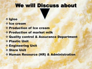 We will Discuss about
 Igloo
 Ice cream
 Production of Ice cream
 Production of market milk
 Quality control & Assurance Department
 Plastic Unit
 Engineering Unit
 Store Unit
 Human Resource (HR) & Administration
 