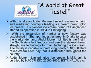  With this slogan Abdul Monem Limited is manufacturing
and marketing country’s leading ice cream brand Igloo
ice cream. This pioneer ice cream brand of Bangladesh
started its operation in 1964 in Chittagong.
 With the expansion of market a new factory was
established in Shampur industrial area, in Dhaka to cater
the market demand. Abdul Monem Limited is the first in
the South Asia to introduce and use the state-of-the-art
straight line technology for manufacturing the ice cream.
The facility is capable of producing nearly 1,10,000 liters
of ice cream each day that is distributed throughout the
country.
 Abdul Monem Limited Igloo Ice cream & Milk unit is
certified by HACCP, ISO 22000-2005, BSTI, HALAL etc.
“A world of Great
Taste‼”
 