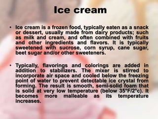 Ice cream
• Ice cream is a frozen food, typically eaten as a snack
or dessert, usually made from dairy products; such
as milk and cream, and often combined with fruits
and other ingredients and flavors. It is typically
sweetened with sucrose, corn syrup, cane sugar,
beet sugar and/or other sweeteners.
• Typically, flavorings and colorings are added in
addition to stabilizers. The mixer is stirred to
incorporate air space and cooled below the freezing
point of water to prevent detectable ice crystal from
forming. The result is smooth, semi-solid foam that
is solid at very low temperature (below 35°F/2°c). It
becomes more malleable as its temperature
increases.
 
