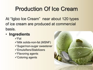 Production Of Ice Cream
At “Igloo Ice Cream” near about 120 types
of ice cream are produced at commercial
basis.
• Ingredients
Fat
Milk solids-non-fat (MSNF)
Sugar/non-sugar sweetener
Emulsifiers/Stabilizers
Flavoring agents
Coloring agents
 
