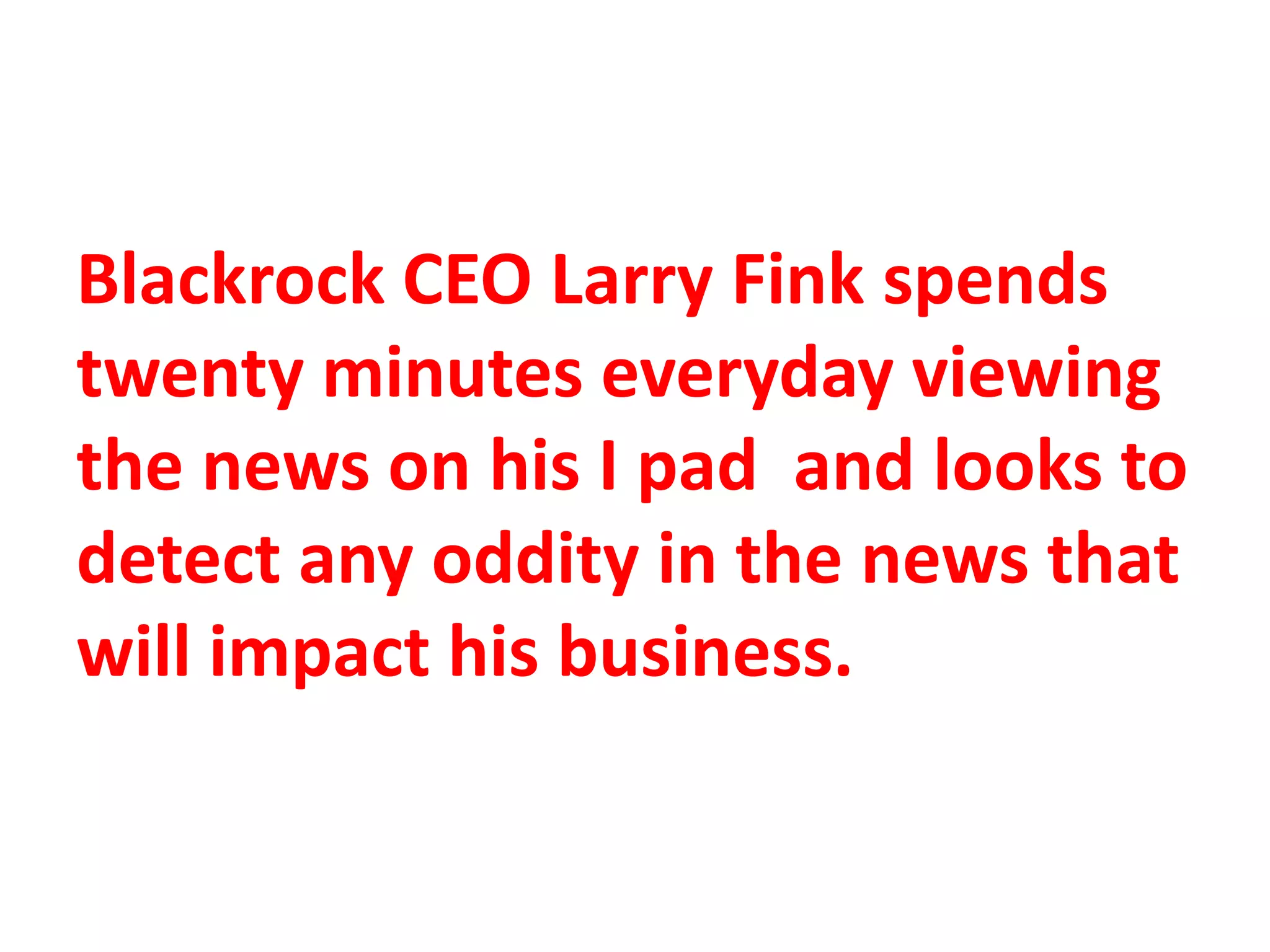 Blackrock CEO Larry Fink spends
twenty minutes everyday viewing
the news on his I pad and looks to
detect any oddity in the news that
will impact his business.
 