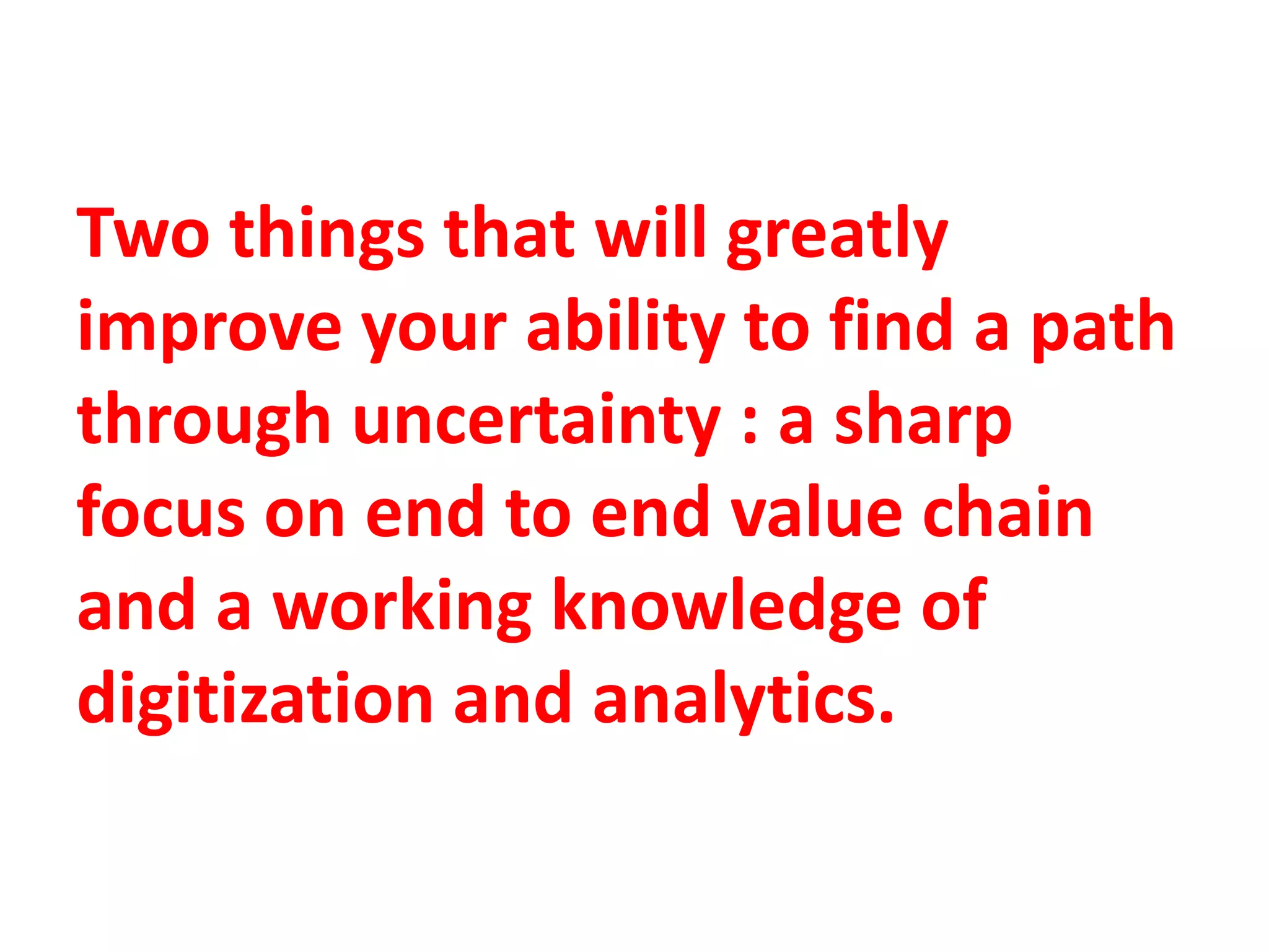 Two things that will greatly
improve your ability to find a path
through uncertainty : a sharp
focus on end to end value chain
and a working knowledge of
digitization and analytics.
 