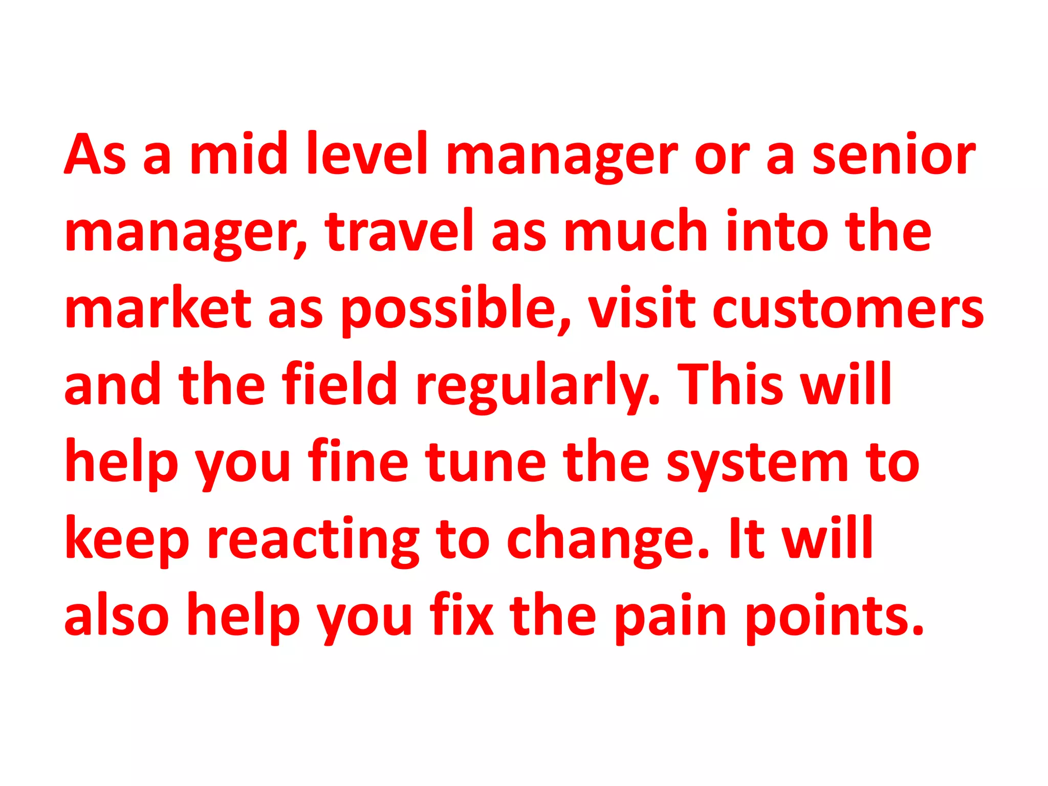 As a mid level manager or a senior
manager, travel as much into the
market as possible, visit customers
and the field regularly. This will
help you fine tune the system to
keep reacting to change. It will
also help you fix the pain points.
 