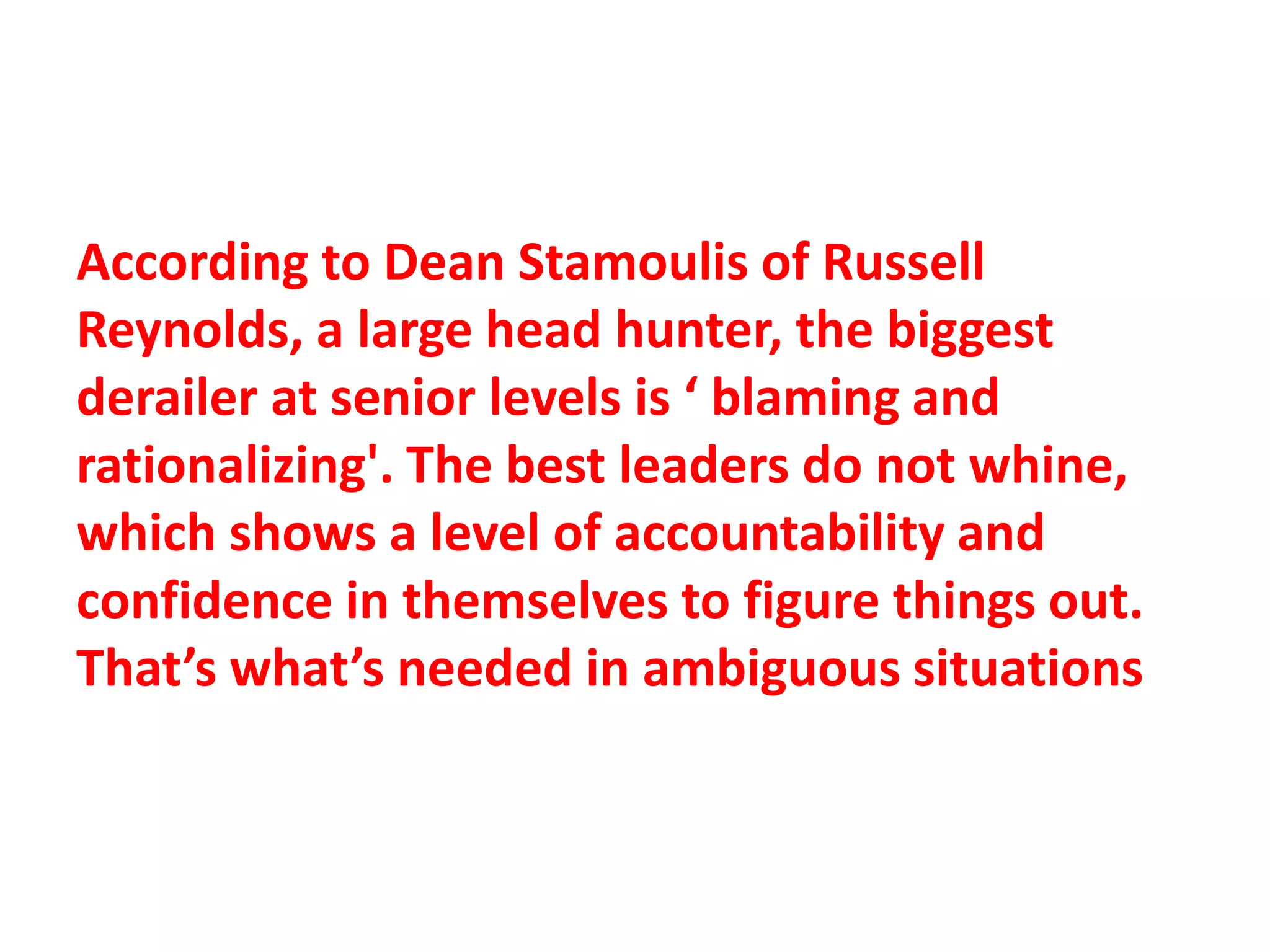 According to Dean Stamoulis of Russell
Reynolds, a large head hunter, the biggest
derailer at senior levels is ‘ blaming and
rationalizing'. The best leaders do not whine,
which shows a level of accountability and
confidence in themselves to figure things out.
That’s what’s needed in ambiguous situations
 