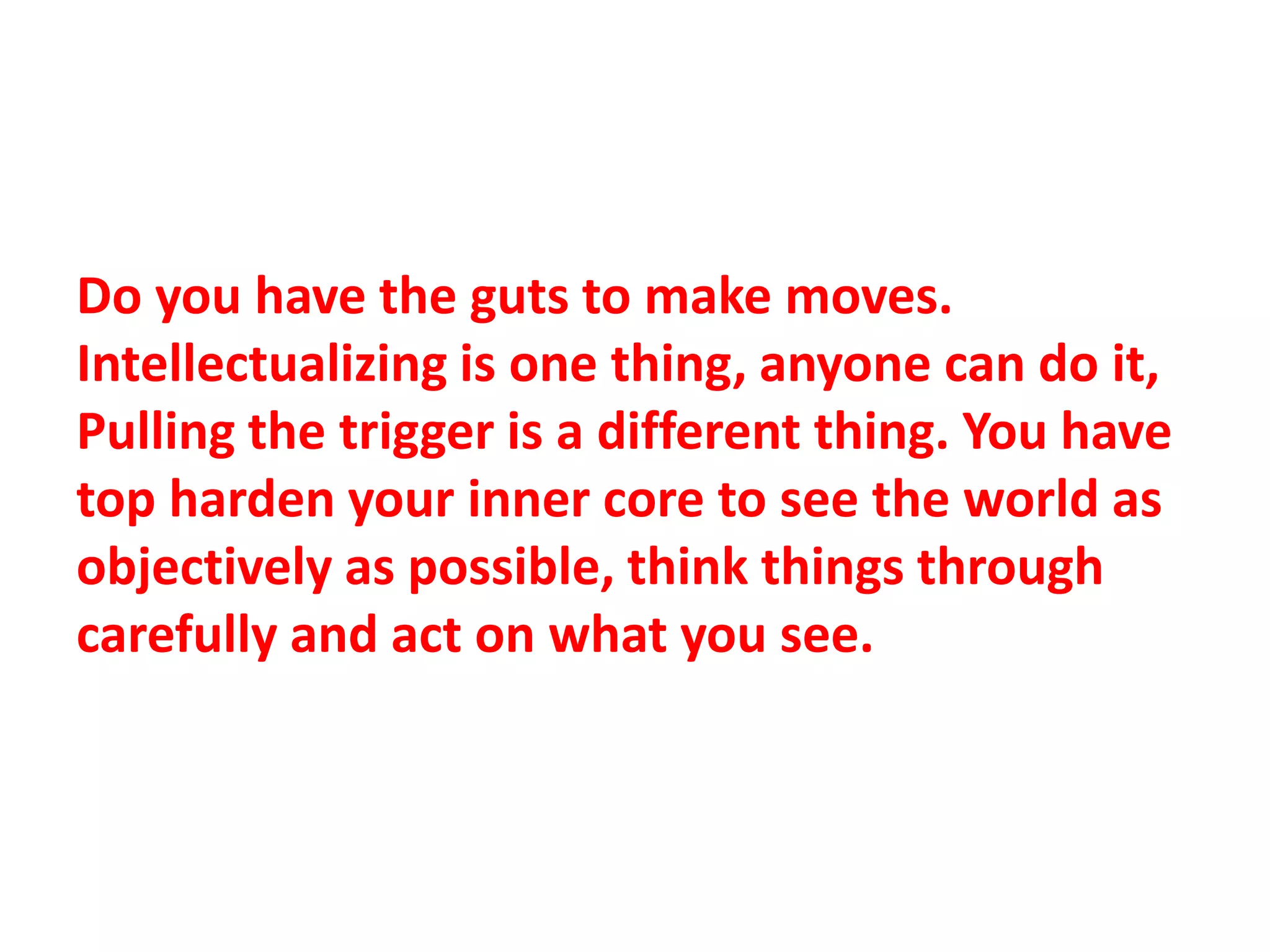 Do you have the guts to make moves.
Intellectualizing is one thing, anyone can do it,
Pulling the trigger is a different thing. You have
top harden your inner core to see the world as
objectively as possible, think things through
carefully and act on what you see.
 
