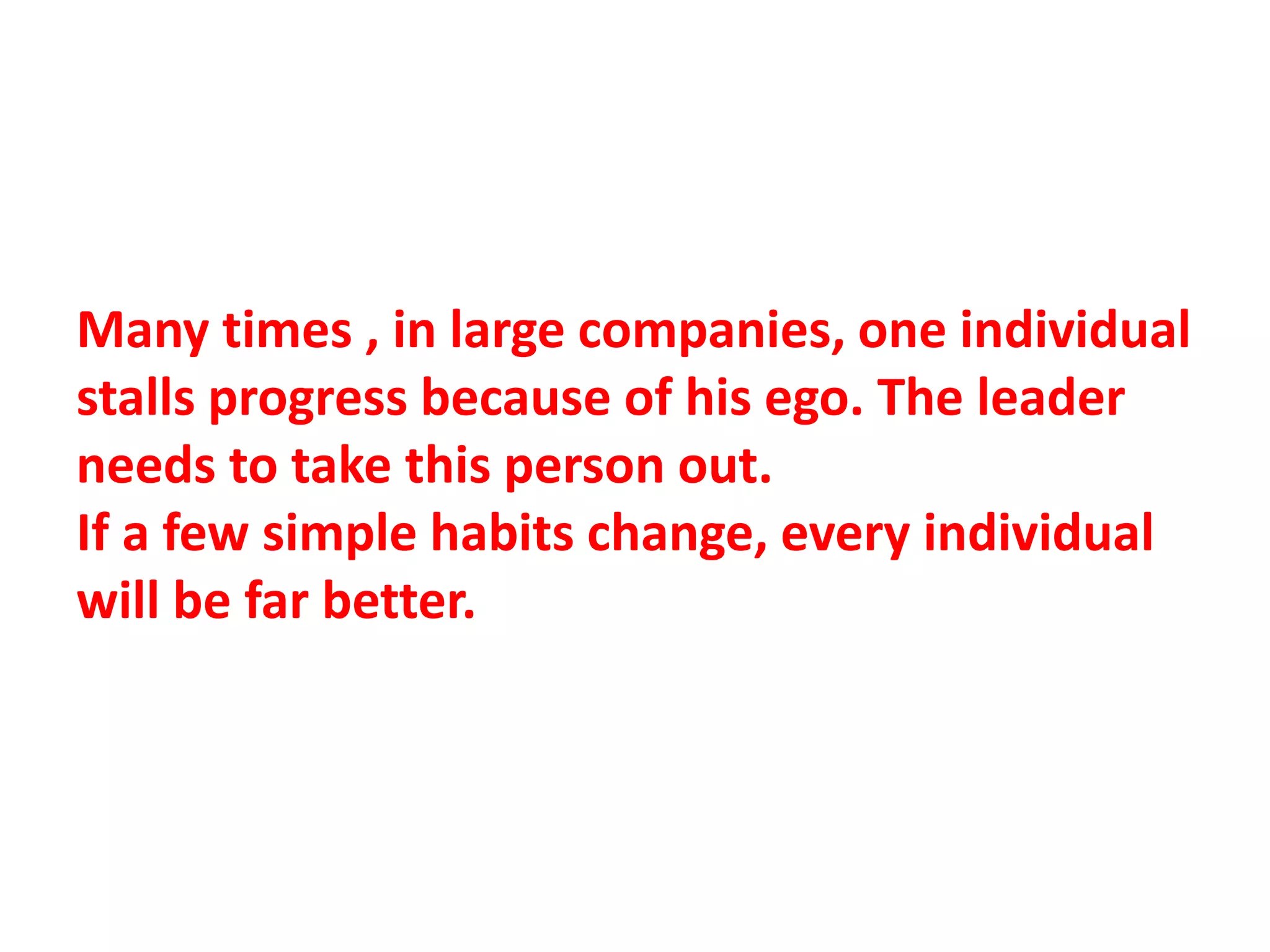 Many times , in large companies, one individual
stalls progress because of his ego. The leader
needs to take this person out.
If a few simple habits change, every individual
will be far better.
 