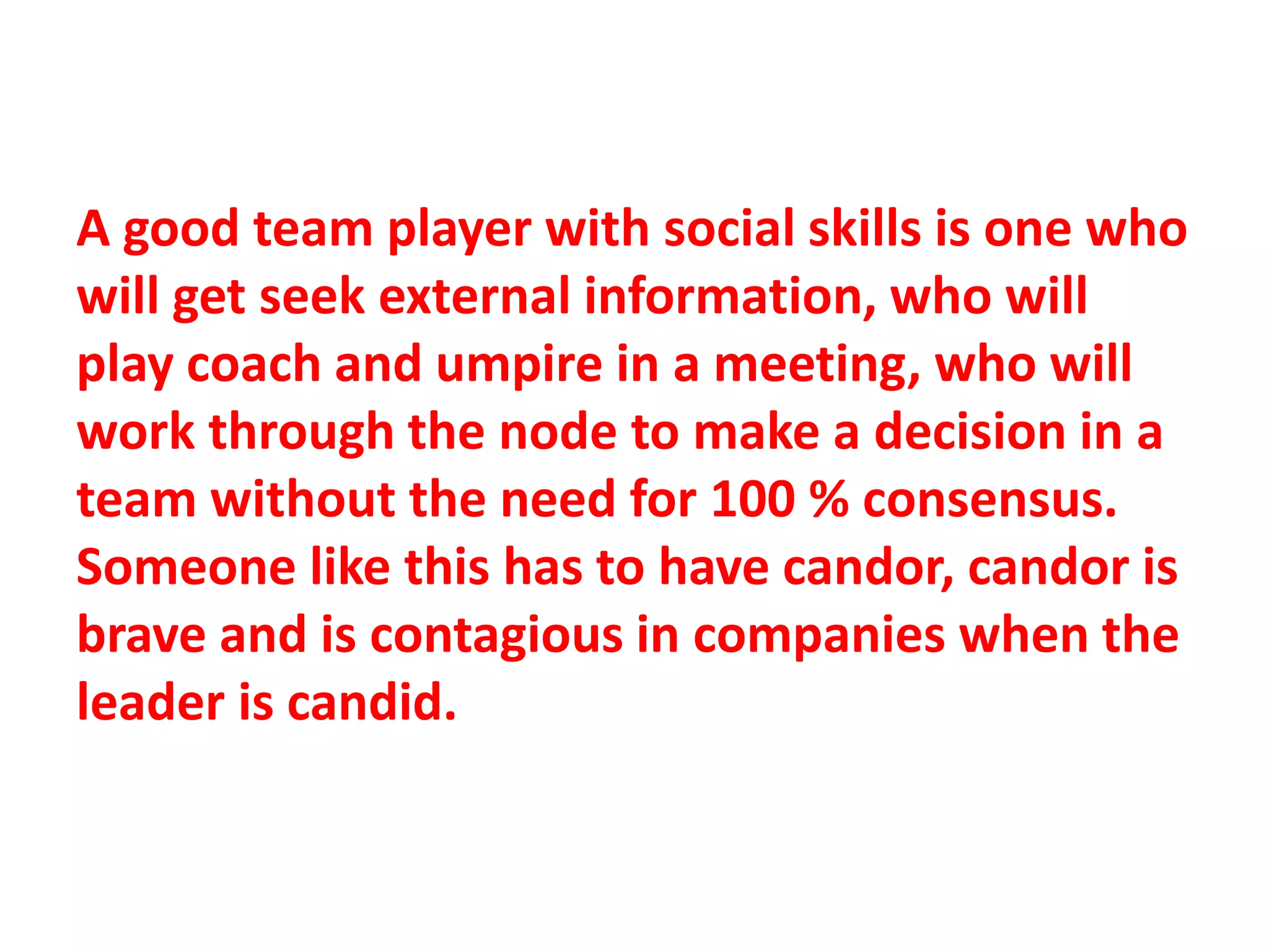 A good team player with social skills is one who
will get seek external information, who will
play coach and umpire in a meeting, who will
work through the node to make a decision in a
team without the need for 100 % consensus.
Someone like this has to have candor, candor is
brave and is contagious in companies when the
leader is candid.
 