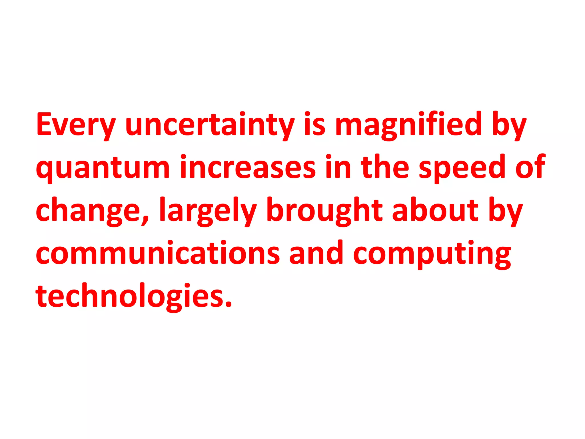Every uncertainty is magnified by
quantum increases in the speed of
change, largely brought about by
communications and computing
technologies.
 