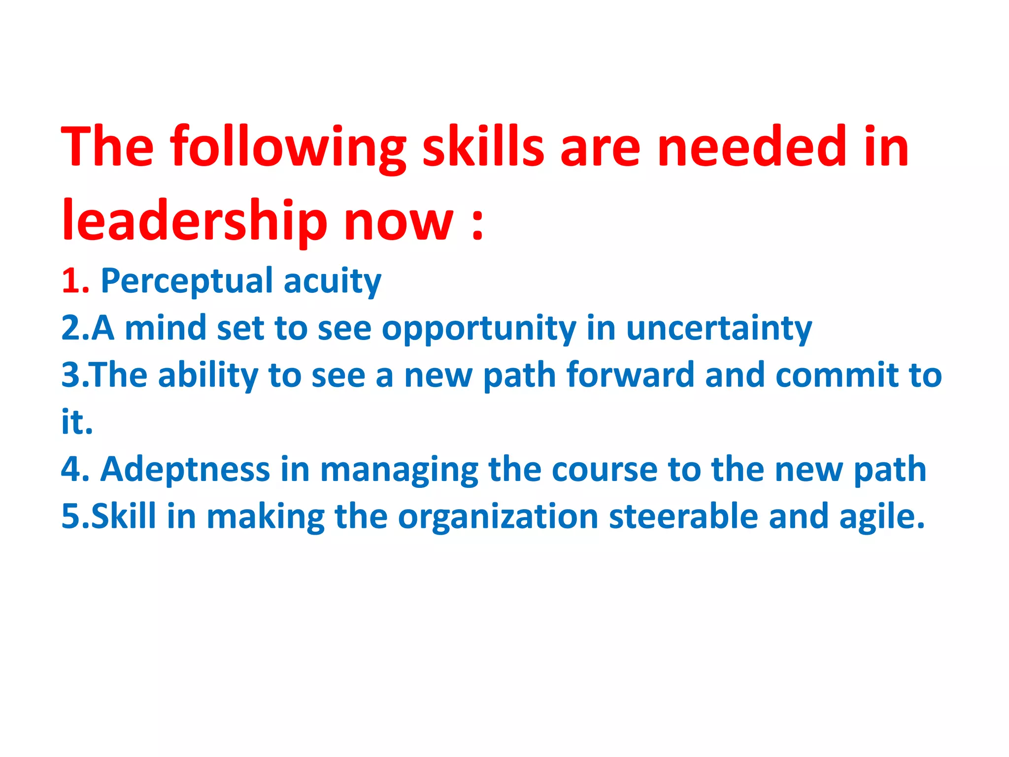 The following skills are needed in
leadership now :
1. Perceptual acuity
2.A mind set to see opportunity in uncertainty
3.The ability to see a new path forward and commit to
it.
4. Adeptness in managing the course to the new path
5.Skill in making the organization steerable and agile.
 