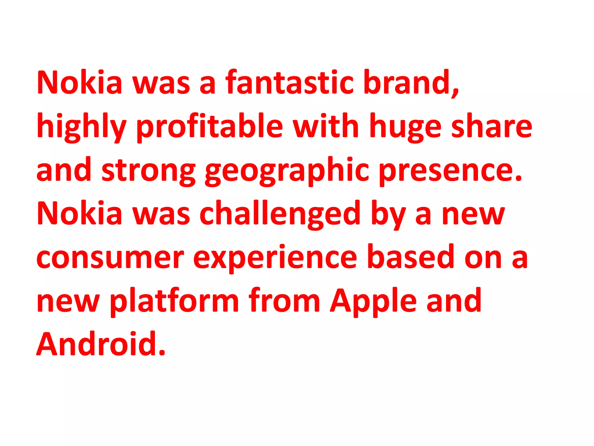Nokia was a fantastic brand,
highly profitable with huge share
and strong geographic presence.
Nokia was challenged by a new
consumer experience based on a
new platform from Apple and
Android.
 