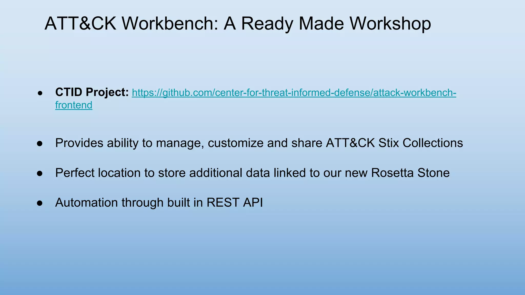 ATT&CK Workbench: A Ready Made Workshop
● CTID Project: https://github.com/center-for-threat-informed-defense/attack-workbench-
frontend
● Provides ability to manage, customize and share ATT&CK Stix Collections
● Perfect location to store additional data linked to our new Rosetta Stone
● Automation through built in REST API
 