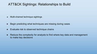 ATT&CK Sightings: Relationships to Build
● Multi-chained technique sightings
● Begin predicting what techniques are missing during cases
● Evaluate risk to observed technique chains
● Reduce the complexity for analysts to find where key data and management
to make key decisions
 