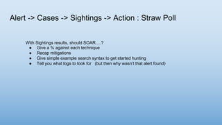 Alert -> Cases -> Sightings -> Action : Straw Poll
With Sightings results, should SOAR….?
● Give a % against each technique
● Recap mitigations
● Give simple example search syntax to get started hunting
● Tell you what logs to look for (but then why wasn’t that alert found)
 