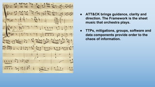 ● ATT&CK brings guidance, clarity and
direction. The Framework is the sheet
music that orchestra plays.
● TTPs, mitigations, groups, software and
data components provide order to the
chaos of information.
 
