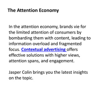 In the attention economy, brands vie for
the limited attention of consumers by
bombarding them with content, leading to
information overload and fragmented
focus. Contextual advertising offers
effective solutions with higher views,
attention spans, and engagement.
Jasper Colin brings you the latest insights
on the topic.
The Attention Economy
 