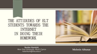 THE ATTIDUDES OF ELT 
STUDENTS TOWARDS THE 
INTERNET 
IN DOING THEIR 
HOMEWORK 
Nurdan Atamtürk 
Near East University, North Cyprus 
natamturk@neu.edu.tr 
Melesio Altunar 
 