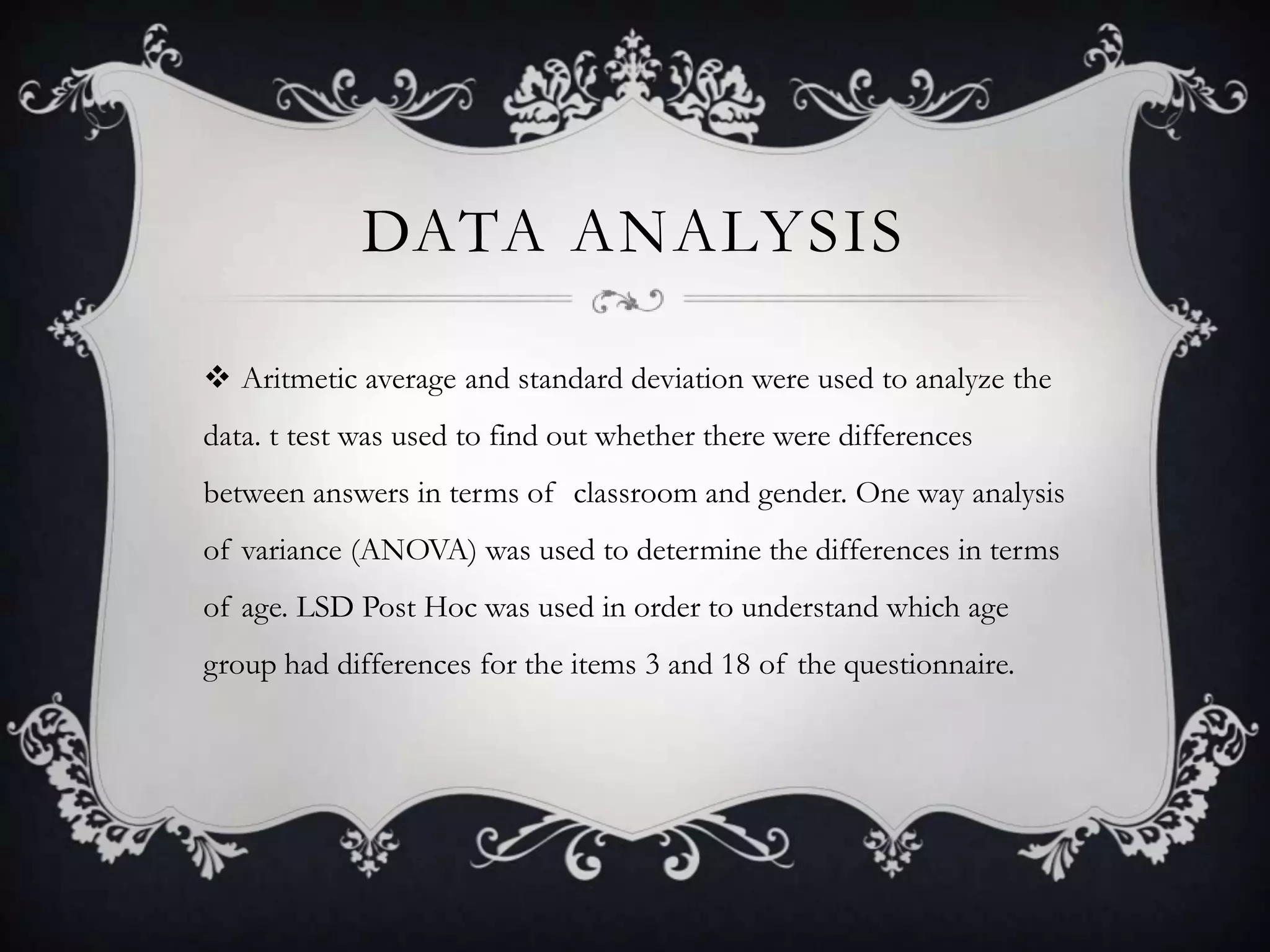 DATA ANALYSIS
 Aritmetic average and standard deviation were used to analyze the
data. t test was used to find out whether there were differences
between answers in terms of classroom and gender. One way analysis
of variance (ANOVA) was used to determine the differences in terms
of age. LSD Post Hoc was used in order to understand which age
group had differences for the items 3 and 18 of the questionnaire.
 