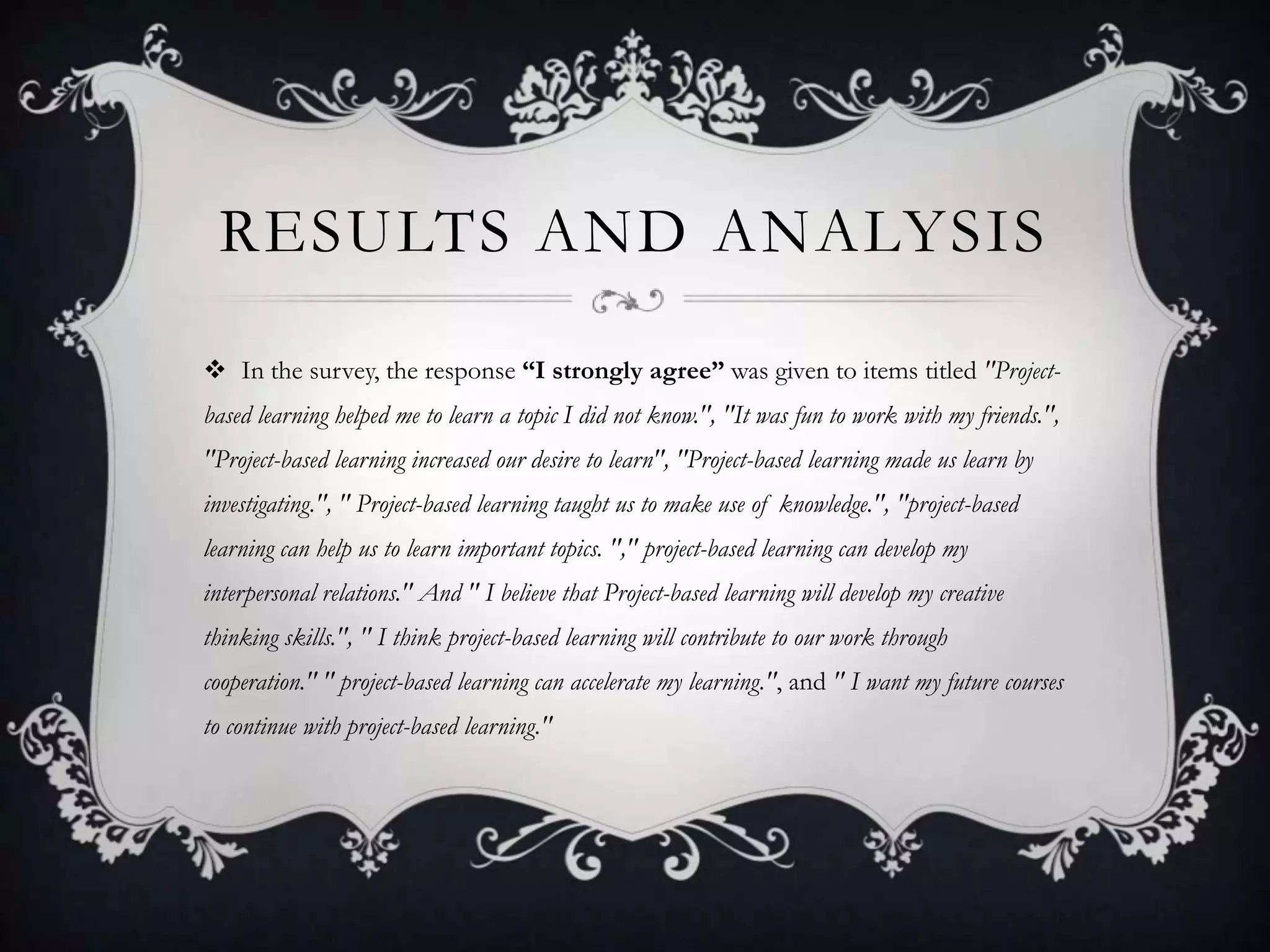 RESULTS AND ANALYSIS
 In the survey, the response “I strongly agree” was given to items titled "Project-
based learning helped me to learn a topic I did not know.", "It was fun to work with my friends.",
"Project-based learning increased our desire to learn", "Project-based learning made us learn by
investigating.", " Project-based learning taught us to make use of knowledge.", "project-based
learning can help us to learn important topics. "," project-based learning can develop my
interpersonal relations." And " I believe that Project-based learning will develop my creative
thinking skills.", " I think project-based learning will contribute to our work through
cooperation." " project-based learning can accelerate my learning.", and " I want my future courses
to continue with project-based learning."
 
