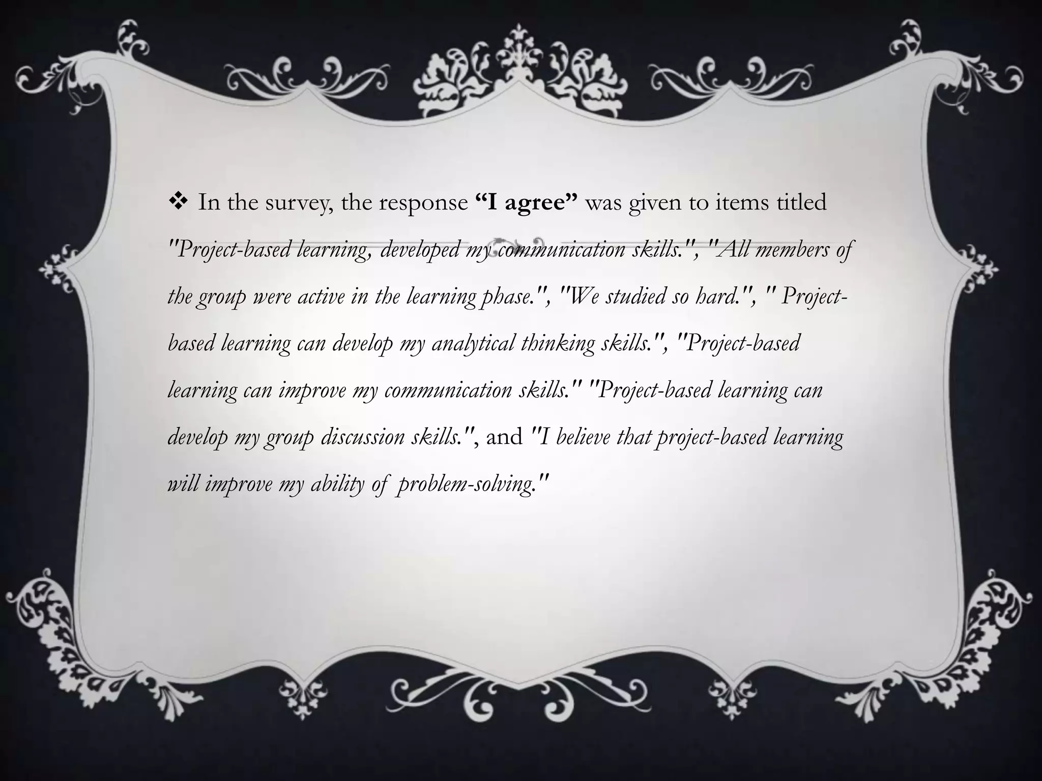  In the survey, the response “I agree” was given to items titled
"Project-based learning, developed my communication skills.", "All members of
the group were active in the learning phase.", "We studied so hard.", " Project-
based learning can develop my analytical thinking skills.", "Project-based
learning can improve my communication skills." "Project-based learning can
develop my group discussion skills.", and "I believe that project-based learning
will improve my ability of problem-solving."
 