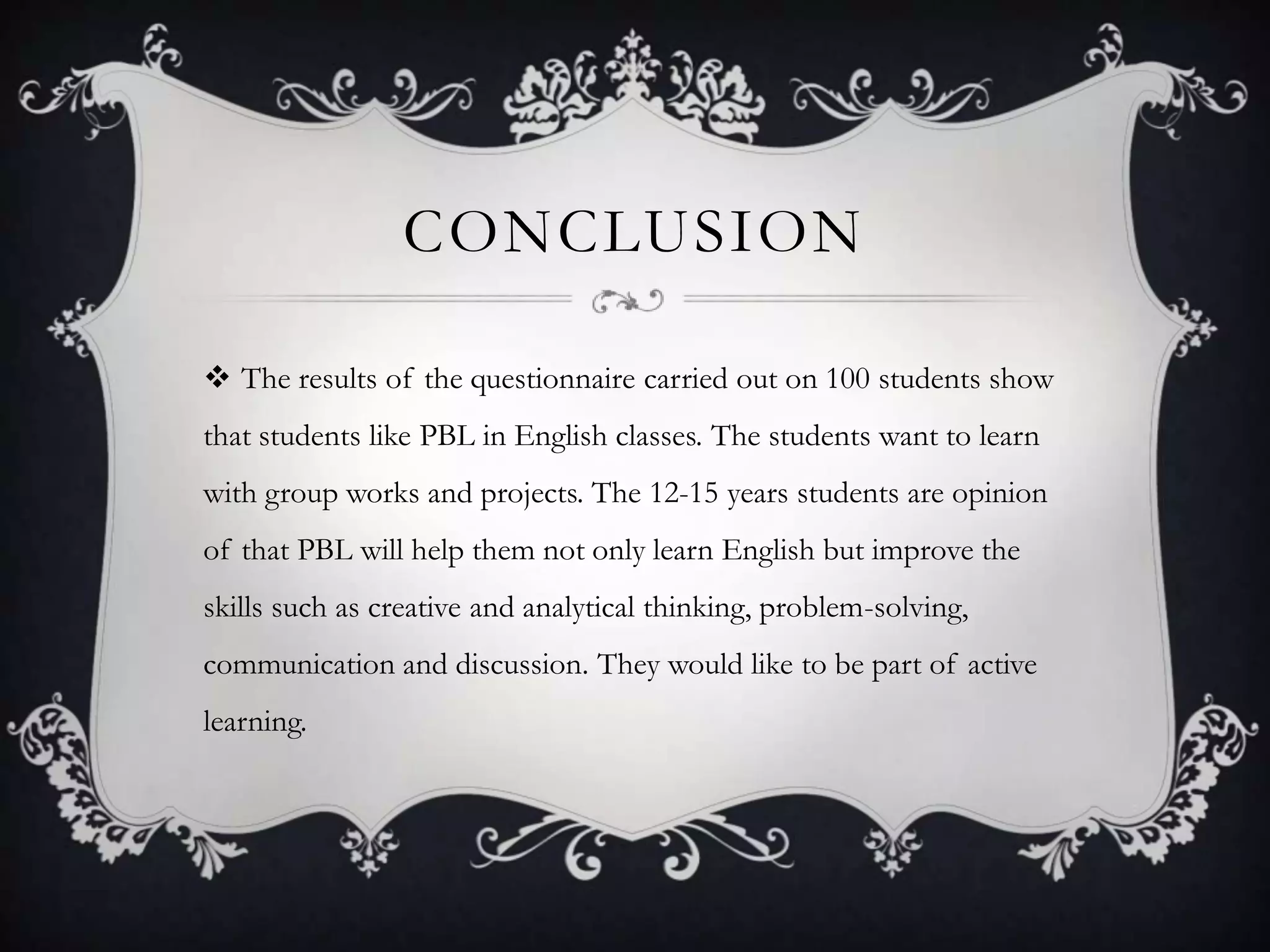 CONCLUSION
 The results of the questionnaire carried out on 100 students show
that students like PBL in English classes. The students want to learn
with group works and projects. The 12-15 years students are opinion
of that PBL will help them not only learn English but improve the
skills such as creative and analytical thinking, problem-solving,
communication and discussion. They would like to be part of active
learning.
 