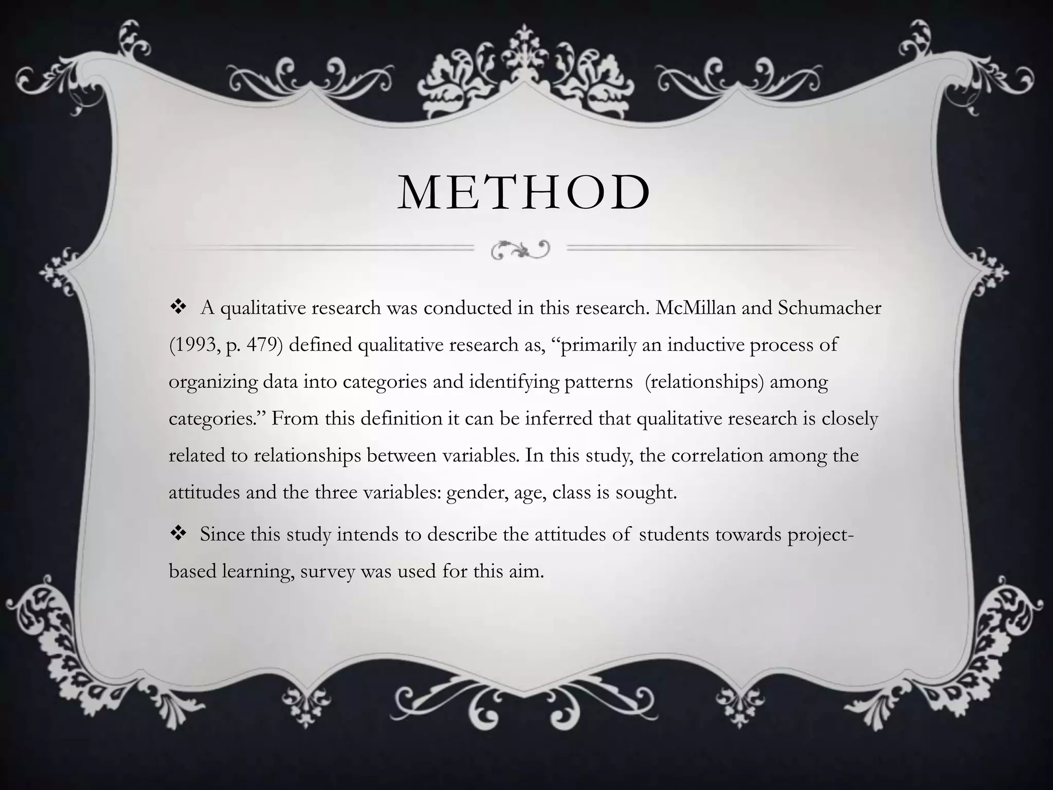 METHOD
 A qualitative research was conducted in this research. McMillan and Schumacher
(1993, p. 479) defined qualitative research as, “primarily an inductive process of
organizing data into categories and identifying patterns (relationships) among
categories.” From this definition it can be inferred that qualitative research is closely
related to relationships between variables. In this study, the correlation among the
attitudes and the three variables: gender, age, class is sought.
 Since this study intends to describe the attitudes of students towards project-
based learning, survey was used for this aim.
 