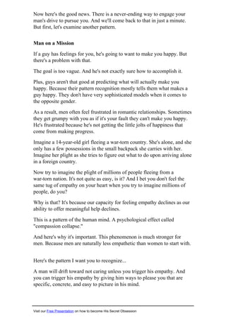 Now here's the good news. There is a never-ending way to engage your
man's drive to pursue you. And we'll come back to that in just a minute.
But first, let's examine another pattern.
Man on a Mission
If a guy has feelings for you, he's going to want to make you happy. But
there's a problem with that.
The goal is too vague. And he's not exactly sure how to accomplish it.
Plus, guys aren't that good at predicting what will actually make you
happy. Because their pattern recognition mostly tells them what makes a
guy happy. They don't have very sophisticated models when it comes to
the opposite gender.
As a result, men often feel frustrated in romantic relationships. Sometimes
they get grumpy with you as if it's your fault they can't make you happy.
He's frustrated because he's not getting the little jolts of happiness that
come from making progress.
Imagine a 14-year-old girl fleeing a war-torn country. She's alone, and she
only has a few possessions in the small backpack she carries with her.
Imagine her plight as she tries to figure out what to do upon arriving alone
in a foreign country.
Now try to imagine the plight of millions of people fleeing from a
war-torn nation. It's not quite as easy, is it? And I bet you don't feel the
same tug of empathy on your heart when you try to imagine millions of
people, do you?
Why is that? It's because our capacity for feeling empathy declines as our
ability to offer meaningful help declines.
This is a pattern of the human mind. A psychological effect called
"compassion collapse."
And here's why it's important. This phenomenon is much stronger for
men. Because men are naturally less empathetic than women to start with.
Here's the pattern I want you to recognize...
A man will drift toward not caring unless you trigger his empathy. And
you can trigger his empathy by giving him ways to please you that are
specific, concrete, and easy to picture in his mind.
Visit our Free Presentation on how to become His Secret Obsession
 