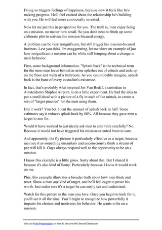 Doing so triggers feelings of happiness, because now it feels like he's
making progress. He'll feel excited about the relationship he's building
with you. He will feel more emotionally invested.
Now let me put this in perspective for you. The truth is, men enjoy being
on a mission, no matter how small. So you don't need to think up some
elaborate plot to activate his mission-focused energy.
A problem can be very insignificant, but still trigger his mission-focused
instincts. Lest you think I'm exaggerating, let me share an example of just
how insignificant a mission can be while still bringing about a change in
male behavior.
First, some background information. "Splash back" is the technical term
for the mess men leave behind as urine splashes out of urinals and ends up
on the floor and walls of a bathroom. As you can probably imagine, splash
back is the bane of every custodian's existence.
In fact, that's probably what inspired Jos Van Bedaf, a custodian in
Amsterdam's Shiphol Airport, to do a little experiment. He had the idea to
put a small decal with a picture of a fly in each of the urinals, to create a
sort of "target practice" for the men using them.
Did it work? You bet. It cut the amount of splash back in half. Some
estimates say it reduces splash back by 80%. All because they gave men a
target to aim for.
Would it have worked to just nicely ask men to aim more carefully? No.
Because it would not have triggered his mission-oriented brain to care.
And apparently, the fly picture is particularly effective as a target, because
men see it as something unsanitary and unconsciously think a stream of
pee will kill it. Guys always respond well to the opportunity to be on a
mission.
I know this example is a little gross. Sorry about that. But I shared it
because it's also kind of funny. Particularly because I know it would work
on me.
Plus, this example illustrates a broader truth about how men think and
react. Show a man any kind of target, and he'll feel eager to prove his
worth. Just make sure it's a target he can easily see and understand.
Watch for this pattern in the man you love. Once you begin to look for it,
you'll see it all the time. You'll begin to recognize how powerfully it
impacts his choices and motivates his behavior. He wants to be on a
mission.
Visit our Free Presentation on how to become His Secret Obsession
 