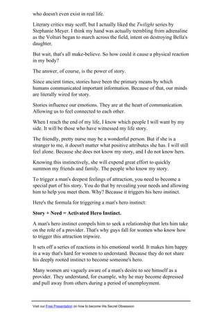 who doesn't even exist in real life.
Literary critics may scoff, but I actually liked the Twilight series by
Stephanie Meyer. I think my hand was actually trembling from adrenaline
as the Volturi began to march across the field, intent on destroying Bella's
daughter.
But wait, that's all make-believe. So how could it cause a physical reaction
in my body?
The answer, of course, is the power of story.
Since ancient times, stories have been the primary means by which
humans communicated important information. Because of that, our minds
are literally wired for story.
Stories influence our emotions. They are at the heart of communication.
Allowing us to feel connected to each other.
When I reach the end of my life, I know which people I will want by my
side. It will be those who have witnessed my life story.
The friendly, pretty nurse may be a wonderful person. But if she is a
stranger to me, it doesn't matter what positive attributes she has. I will still
feel alone. Because she does not know my story, and I do not know hers.
Knowing this instinctively, she will expend great effort to quickly
summon my friends and family. The people who know my story.
To trigger a man's deepest feelings of attraction, you need to become a
special part of his story. You do that by revealing your needs and allowing
him to help you meet them. Why? Because it triggers his hero instinct.
Here's the formula for triggering a man's hero instinct:
Story + Need = Activated Hero Instinct.
A man's hero instinct compels him to seek a relationship that lets him take
on the role of a provider. That's why guys fall for women who know how
to trigger this attraction tripwire.
It sets off a series of reactions in his emotional world. It makes him happy
in a way that's hard for women to understand. Because they do not share
his deeply rooted instinct to become someone's hero.
Many women are vaguely aware of a man's desire to see himself as a
provider. They understand, for example, why he may become depressed
and pull away from others during a period of unemployment.
Visit our Free Presentation on how to become His Secret Obsession
 