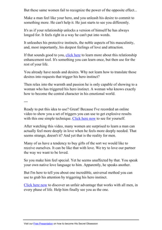 But these same women fail to recognize the power of the opposite effect...
Make a man feel like your hero, and you unleash his desire to commit to
something more. He can't help it. He just starts to see you differently.
It's as if your relationship unlocks a version of himself he has always
longed for. It feels right in a way he can't put into words.
It unleashes his protective instincts, the noble aspects of his masculinity,
and, most importantly, his deepest feelings of love and attraction.
If that sounds good to you, click here to learn more about this relationship
enhancement tool. It's something you can learn once, but then use for the
rest of your life.
You already have needs and desires. Why not learn how to translate those
desires into requests that trigger his hero instinct?
Then relax into the warmth and passion he is only capable of showing to a
woman who has triggered his hero instinct. A woman who knows exactly
how to become the central character in his emotional world.
---
Ready to put this idea to use? Great! Because I've recorded an online
video to show you a set of triggers you can use to get explosive results
with this one simple technique. Click here now to see for yourself.
After watching this video, many women are surprised to learn a man can
actually feel more deeply in love when he feels more deeply needed. That
seems strange, doesn't it? And yet that is the reality for men.
Many of us have a tendency to buy gifts of the sort we would like to
receive ourselves. It can be like that with love. We try to love our partner
the way we want to be loved.
So you make him feel special. Yet he seems unaffected by that. You speak
your own native love language to him. Apparently, he speaks another.
But I'm here to tell you about one incredible, universal method you can
use to grab his attention by triggering his hero instinct.
Click here now to discover an unfair advantage that works with all men, in
every phase of life. Help him finally see you as the one.
Visit our Free Presentation on how to become His Secret Obsession
 