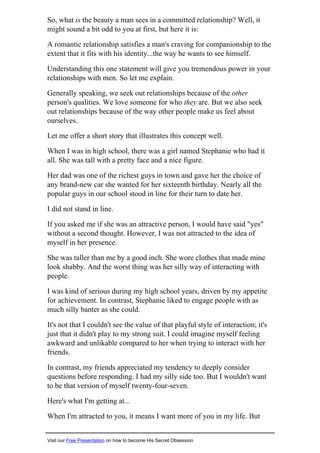 So, what is the beauty a man sees in a committed relationship? Well, it
might sound a bit odd to you at first, but here it is:
A romantic relationship satisfies a man's craving for companionship to the
extent that it fits with his identity...the way he wants to see himself.
Understanding this one statement will give you tremendous power in your
relationships with men. So let me explain.
Generally speaking, we seek out relationships because of the other
person's qualities. We love someone for who they are. But we also seek
out relationships because of the way other people make us feel about
ourselves.
Let me offer a short story that illustrates this concept well.
When I was in high school, there was a girl named Stephanie who had it
all. She was tall with a pretty face and a nice figure.
Her dad was one of the richest guys in town and gave her the choice of
any brand-new car she wanted for her sixteenth birthday. Nearly all the
popular guys in our school stood in line for their turn to date her.
I did not stand in line.
If you asked me if she was an attractive person, I would have said "yes"
without a second thought. However, I was not attracted to the idea of
myself in her presence.
She was taller than me by a good inch. She wore clothes that made mine
look shabby. And the worst thing was her silly way of interacting with
people.
I was kind of serious during my high school years, driven by my appetite
for achievement. In contrast, Stephanie liked to engage people with as
much silly banter as she could.
It's not that I couldn't see the value of that playful style of interaction; it's
just that it didn't play to my strong suit. I could imagine myself feeling
awkward and unlikable compared to her when trying to interact with her
friends.
In contrast, my friends appreciated my tendency to deeply consider
questions before responding. I had my silly side too. But I wouldn't want
to be that version of myself twenty-four-seven.
Here's what I'm getting at...
When I'm attracted to you, it means I want more of you in my life. But
Visit our Free Presentation on how to become His Secret Obsession
 