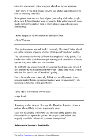 attraction also means I enjoy being me when I am in your presence.
I don't know if you have noticed this, but you change depending on who
you are spending time with.
Some people draw out one facet of your personality while other people
draw out a different facet of your personality. Like a diamond with many
facets, the light you reflect back at others changes depending on your
surroundings.
"Some people are so much sunshine per square inch."
~ Walt Whitman
This quote captures so much truth. I personally like myself better when I
am in the company of people who have that special "sunshine" quality.
The sunshine quality is very different than Stephanie's silly quality. You
can be reserved in your demeanor yet beaming with sunshine as someone
approaches you to strike up a conversation.
It's not that I like a sunny kind of person more than I like a sad person. I
love them both; but I like myself better when I spend time with a woman
who has that special sort of "sunshine" quality.
Here's the number-one reason why I think you should consider how a
potential partner brings out various facets of your own personality. My
reasoning is reflected in the quote below.
"Live life as a monument to your soul."
~ Ayn Rand
I want my soul to shine as I live my life. Therefore, I want to choose a
partner who will help my soul to genuinely shine.
Does this make sense to you? Do you only look at the qualities and
characteristics of a potential partner? Or do you consider how they
magnify or dull the radiance of your own best qualities?
Relationship Success Is Predictable
Visit our Free Presentation on how to become His Secret Obsession
 